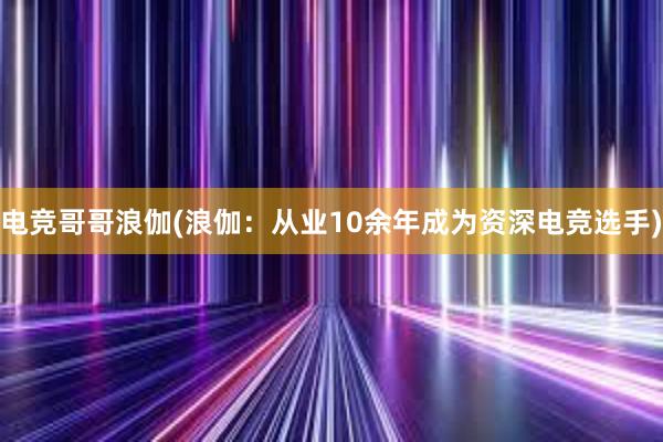 电竞哥哥浪伽(浪伽：从业10余年成为资深电竞选手)