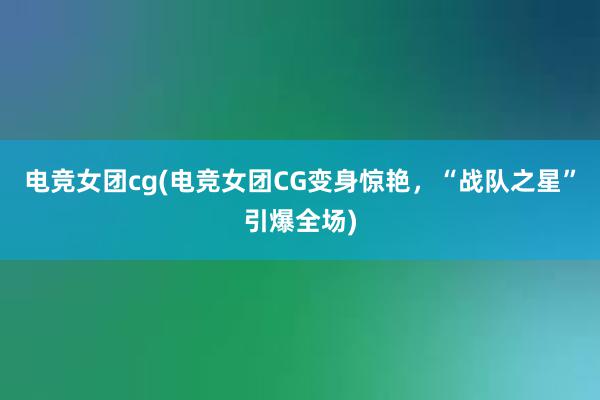 电竞女团cg(电竞女团CG变身惊艳，“战队之星”引爆全场)