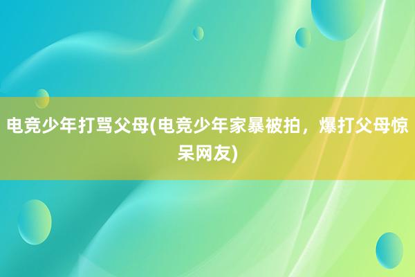 电竞少年打骂父母(电竞少年家暴被拍，爆打父母惊呆网友)