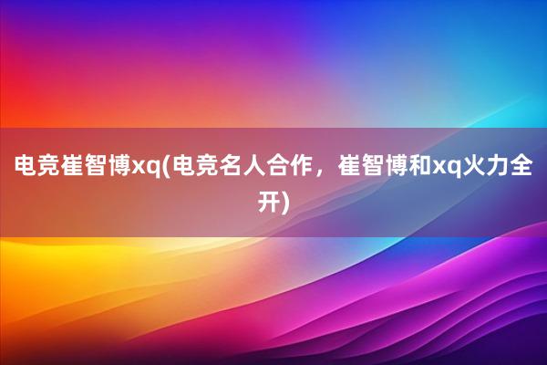 电竞崔智博xq(电竞名人合作，崔智博和xq火力全开)