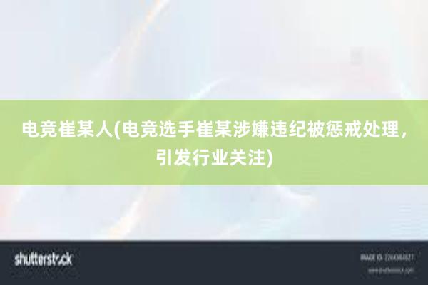 电竞崔某人(电竞选手崔某涉嫌违纪被惩戒处理，引发行业关注)