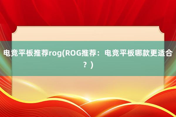 电竞平板推荐rog(ROG推荐：电竞平板哪款更适合？)