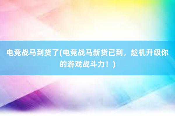 电竞战马到货了(电竞战马新货已到，趁机升级你的游戏战斗力！)