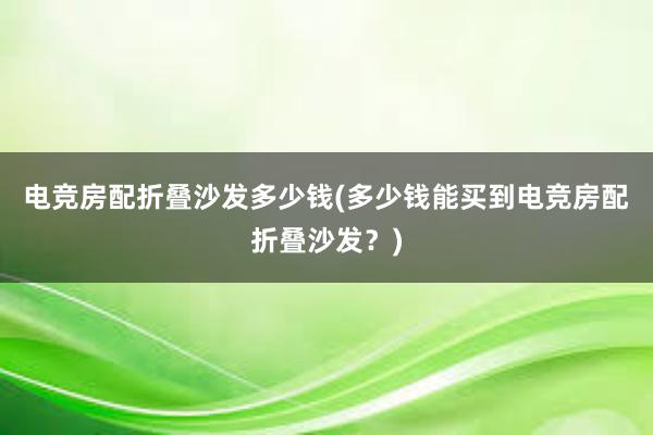 电竞房配折叠沙发多少钱(多少钱能买到电竞房配折叠沙发？)