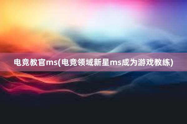 电竞教官ms(电竞领域新星ms成为游戏教练)