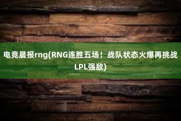 电竞晨报rng(RNG连胜五场！战队状态火爆再挑战LPL强敌)