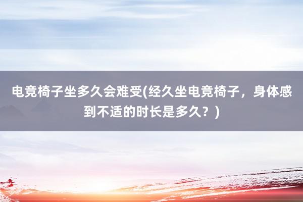 电竞椅子坐多久会难受(经久坐电竞椅子，身体感到不适的时长是多久？)