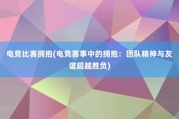 电竞比赛拥抱(电竞赛事中的拥抱：团队精神与友谊超越胜负)