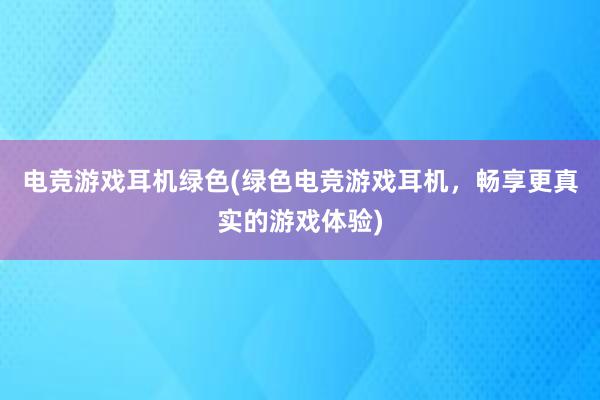 电竞游戏耳机绿色(绿色电竞游戏耳机，畅享更真实的游戏体验)