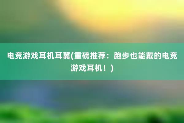 电竞游戏耳机耳翼(重磅推荐：跑步也能戴的电竞游戏耳机！)