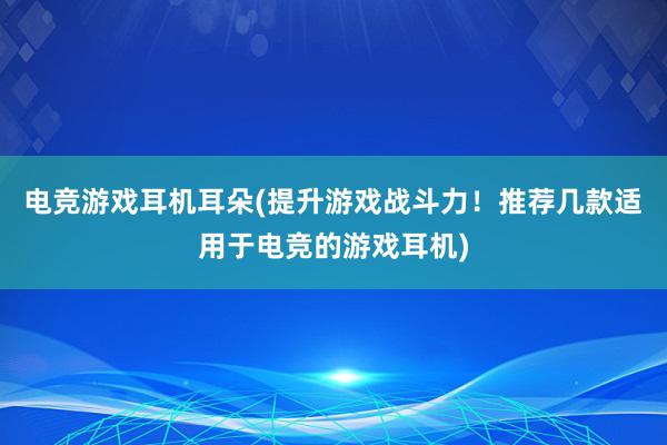 电竞游戏耳机耳朵(提升游戏战斗力！推荐几款适用于电竞的游戏耳机)