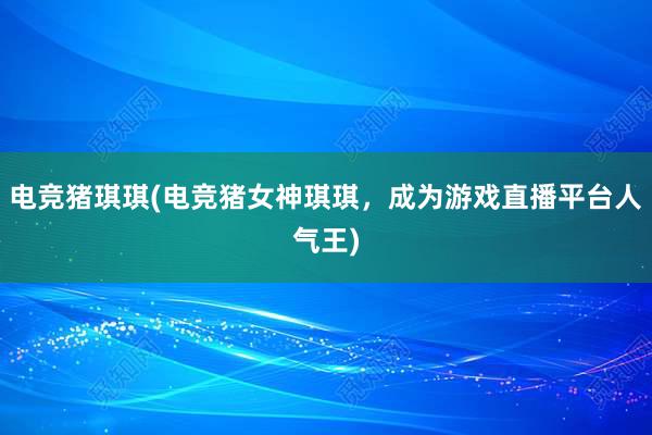 电竞猪琪琪(电竞猪女神琪琪，成为游戏直播平台人气王)