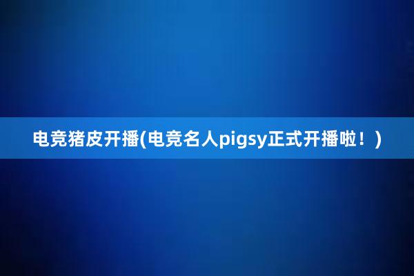 电竞猪皮开播(电竞名人pigsy正式开播啦！)