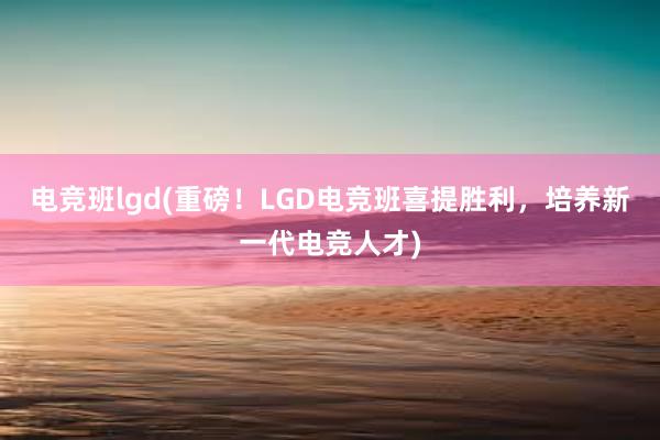 电竞班lgd(重磅！LGD电竞班喜提胜利，培养新一代电竞人才)