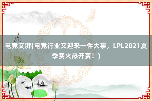 电竞艾湃(电竞行业又迎来一件大事，LPL2021夏季赛火热开赛！)