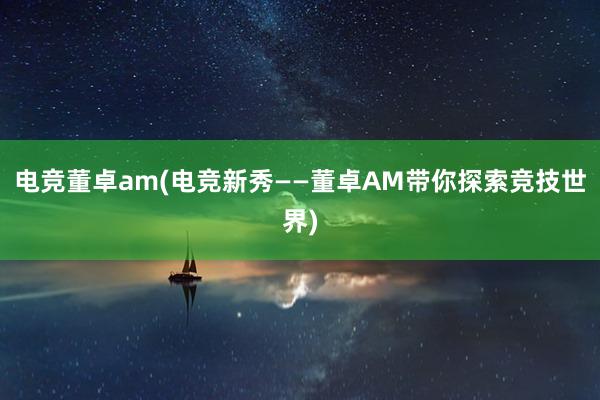 电竞董卓am(电竞新秀——董卓AM带你探索竞技世界)