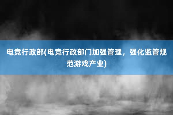 电竞行政部(电竞行政部门加强管理，强化监管规范游戏产业)