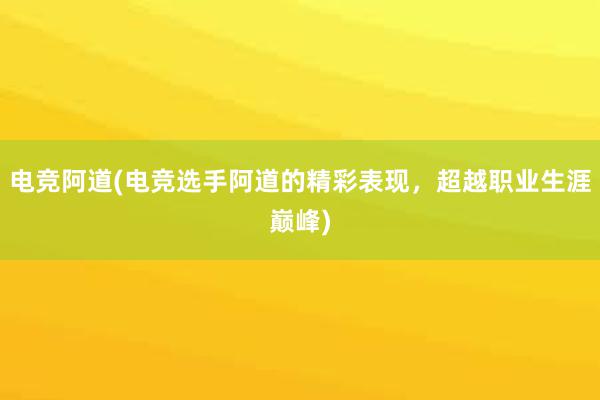 电竞阿道(电竞选手阿道的精彩表现，超越职业生涯巅峰)