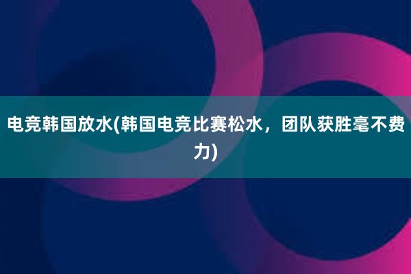 电竞韩国放水(韩国电竞比赛松水，团队获胜毫不费力)