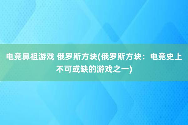 电竞鼻祖游戏 俄罗斯方块(俄罗斯方块：电竞史上不可或缺的游戏之一)