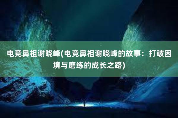 电竞鼻祖谢晓峰(电竞鼻祖谢晓峰的故事：打破困境与磨练的成长之路)