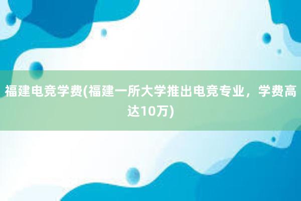 福建电竞学费(福建一所大学推出电竞专业，学费高达10万)