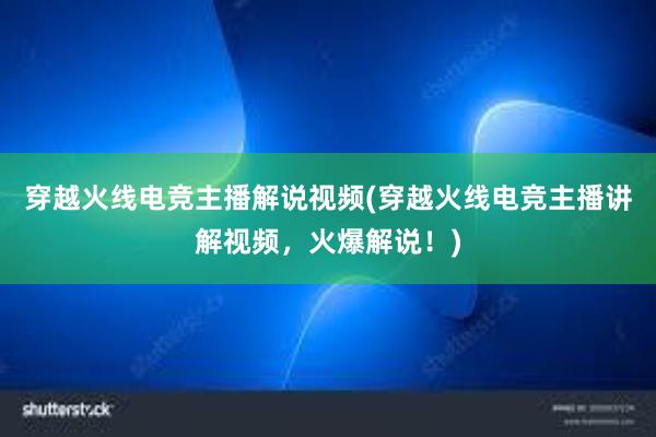 穿越火线电竞主播解说视频(穿越火线电竞主播讲解视频，火爆解说！)