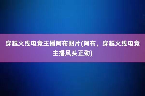 穿越火线电竞主播阿布图片(阿布，穿越火线电竞主播风头正劲)