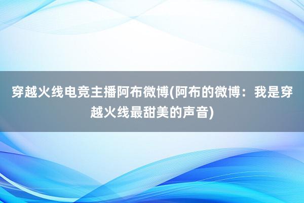 穿越火线电竞主播阿布微博(阿布的微博：我是穿越火线最甜美的声音)