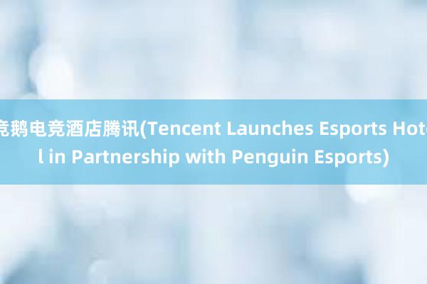 竞鹅电竞酒店腾讯(Tencent Launches Esports Hotel in Partnership with Penguin Esports)