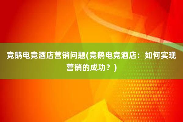 竞鹅电竞酒店营销问题(竞鹅电竞酒店：如何实现营销的成功？)