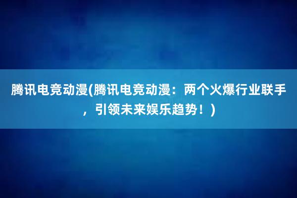 腾讯电竞动漫(腾讯电竞动漫：两个火爆行业联手，引领未来娱乐趋势！)