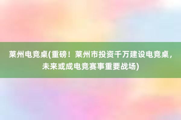 莱州电竞桌(重磅！莱州市投资千万建设电竞桌，未来或成电竞赛事重要战场)