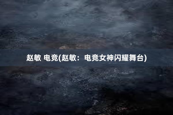 赵敏 电竞(赵敏：电竞女神闪耀舞台)