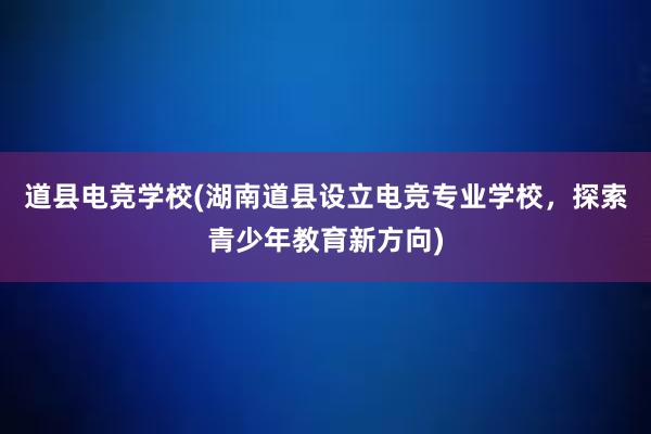 道县电竞学校(湖南道县设立电竞专业学校，探索青少年教育新方向)