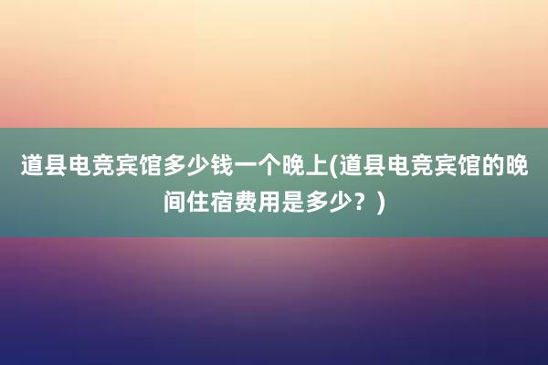 道县电竞宾馆多少钱一个晚上(道县电竞宾馆的晚间住宿费用是多少？)