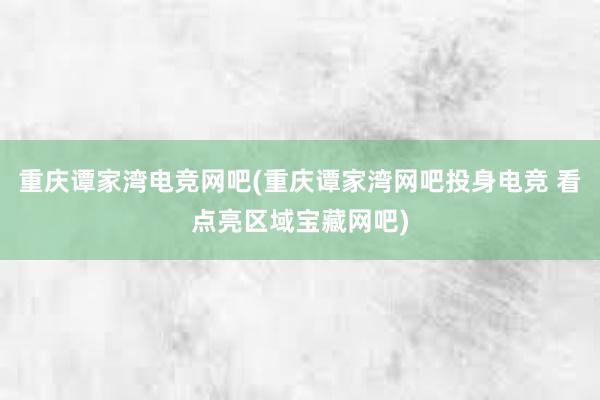 重庆谭家湾电竞网吧(重庆谭家湾网吧投身电竞 看点亮区域宝藏网吧)