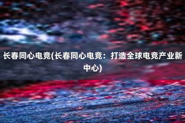 长春同心电竞(长春同心电竞：打造全球电竞产业新中心)