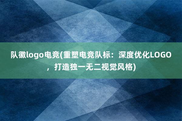 队徽logo电竞(重塑电竞队标：深度优化LOGO，打造独一无二视觉风格)