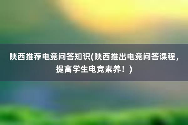 陕西推荐电竞问答知识(陕西推出电竞问答课程，提高学生电竞素养！)