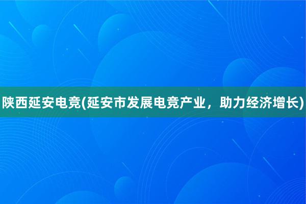 陕西延安电竞(延安市发展电竞产业，助力经济增长)