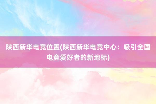 陕西新华电竞位置(陕西新华电竞中心：吸引全国电竞爱好者的新地标)