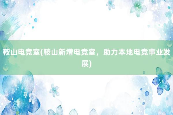 鞍山电竞室(鞍山新增电竞室，助力本地电竞事业发展)