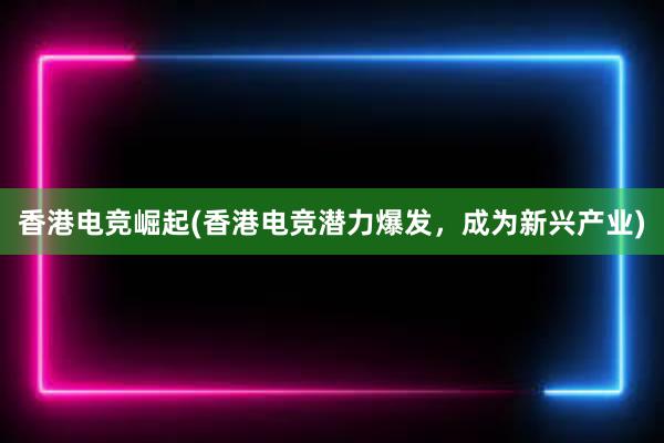 香港电竞崛起(香港电竞潜力爆发，成为新兴产业)