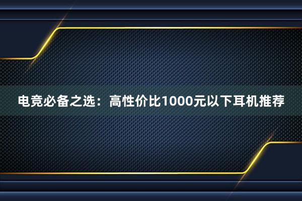 电竞必备之选：高性价比1000元以下耳机推荐