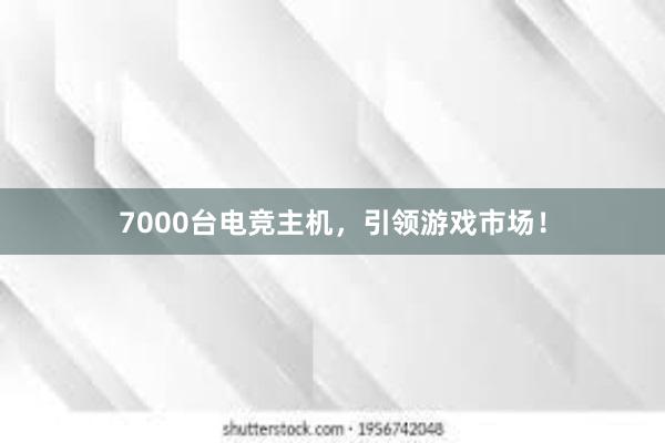 7000台电竞主机，引领游戏市场！