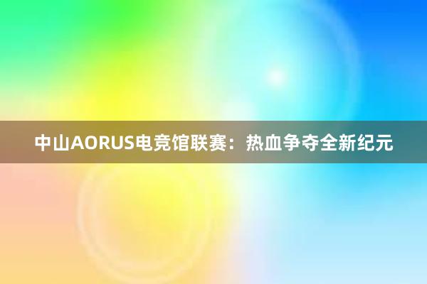 中山AORUS电竞馆联赛：热血争夺全新纪元