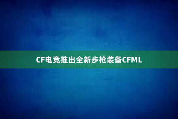 CF电竞推出全新步枪装备CFML