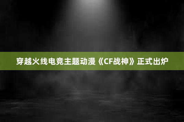 穿越火线电竞主题动漫《CF战神》正式出炉