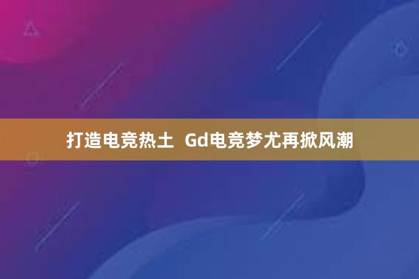 打造电竞热土  Gd电竞梦尤再掀风潮